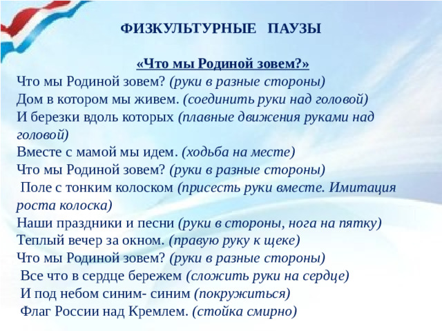 ФИЗКУЛЬТУРНЫЕ ПАУЗЫ   «Что мы Родиной зовем?» Что мы Родиной зовем?  (руки в разные стороны) Дом в котором мы живем.  (соединить руки над головой)  И березки вдоль которых  (плавные движения руками над головой)  Вместе с мамой мы идем.  (ходьба на месте)  Что мы Родиной зовем?  (руки в разные стороны)   Поле с тонким колоском  (присесть руки вместе. Имитация роста колоска)  Наши праздники и песни  (руки в стороны, нога на пятку)  Теплый вечер за окном.  (правую руку к щеке)  Что мы Родиной зовем?  (руки в разные стороны)   Все что в сердце бережем  (сложить руки на сердце)   И под небом синим- синим  (покружиться)   Флаг России над Кремлем.  (стойка смирно)  