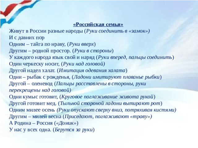 «Российская семья» Живут в России разные народы ( Руки соединить в «замок») И с давних пор Одним – тайга по нраву, ( Руки вверх ) Другим – родной простор. ( Руки в стороны ) У каждого народа язык свой и наряд ( Руки вперед, пальцы соединить ) Один черкеску носит, ( Руки над головой) Другой надел халат. ( Имитация одевания халата ) Одни – рыбак с рожденья, ( Ладони имитируют плаванье рыбки ) Другой – оленевод ( Пальцы расставлены в стороны, руки перекрещены над головой) Одни кумыс готовит, ( Круговое поглаживание живота рукой ) Другой готовит мед. ( Тыльной стороной ладони вытирают рот ) Одним милее осень  (Руки опускают сверху вниз, потряхивая кистями) Другим – милей весна ( Приседают, поглаживают «траву») А Родина – Россия ( «Домик» ) У нас у всех одна. ( Берутся за руки )
