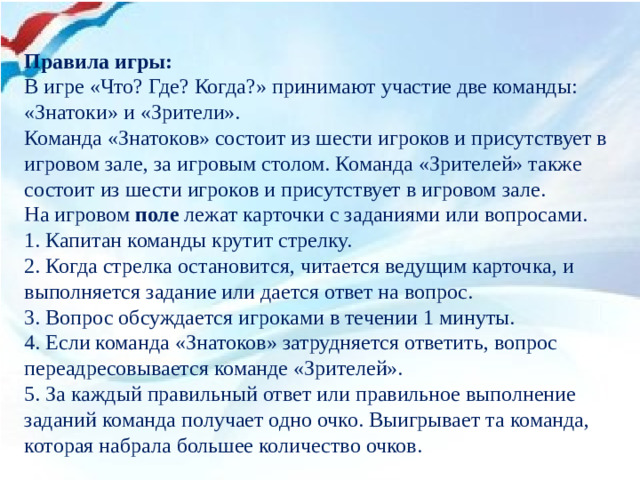 Правила игры: В игре «Что? Где? Когда?» принимают участие две команды: «Знатоки» и «Зрители». Команда «Знатоков» состоит из шести игроков и присутствует в игровом зале, за игровым столом. Команда «Зрителей» также состоит из шести игроков и присутствует в игровом зале. На игровом  поле  лежат карточки с заданиями или вопросами. 1. Капитан команды крутит стрелку. 2. Когда стрелка остановится, читается ведущим карточка, и выполняется задание или дается ответ на вопрос. 3. Вопрос обсуждается игроками в течении 1 минуты. 4. Если команда «Знатоков» затрудняется ответить, вопрос переадресовывается команде «Зрителей». 5. За каждый правильный ответ или правильное выполнение заданий команда получает одно очко. Выигрывает та команда, которая набрала большее количество очков.