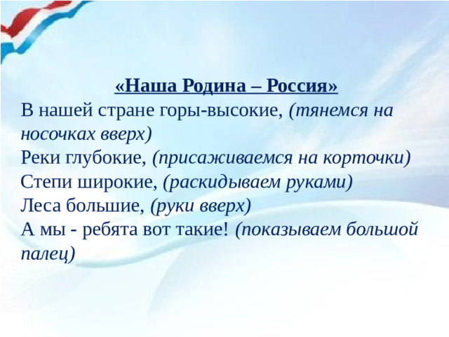 «Наша Родина – Россия» В нашей стране горы-высокие,  (тянемся на носочках вверх) Реки глубокие,  (присаживаемся на корточки) Степи широкие,  (раскидываем руками) Леса большие,  (руки вверх) А мы - ребята вот такие!  (показываем большой палец)