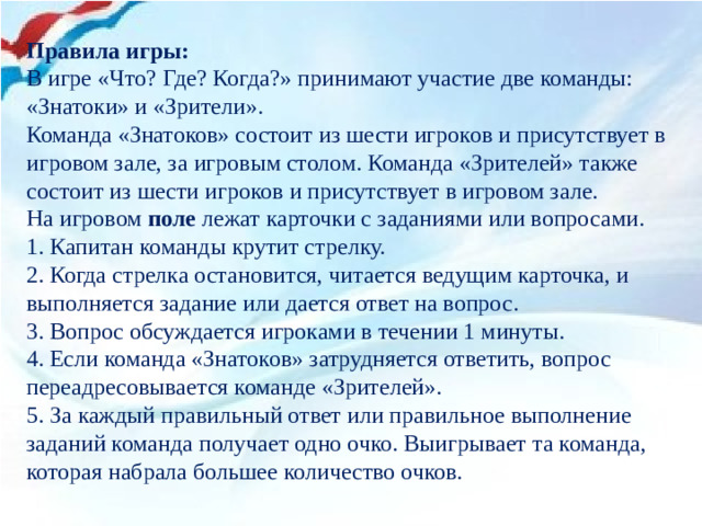 Правила игры: В игре «Что? Где? Когда?» принимают участие две команды: «Знатоки» и «Зрители». Команда «Знатоков» состоит из шести игроков и присутствует в игровом зале, за игровым столом. Команда «Зрителей» также состоит из шести игроков и присутствует в игровом зале. На игровом  поле  лежат карточки с заданиями или вопросами. 1. Капитан команды крутит стрелку. 2. Когда стрелка остановится, читается ведущим карточка, и выполняется задание или дается ответ на вопрос. 3. Вопрос обсуждается игроками в течении 1 минуты. 4. Если команда «Знатоков» затрудняется ответить, вопрос переадресовывается команде «Зрителей». 5. За каждый правильный ответ или правильное выполнение заданий команда получает одно очко. Выигрывает та команда, которая набрала большее количество очков.