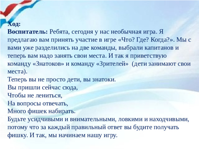 Ход: Воспитатель:  Ребята, сегодня у нас необычная игра. Я предлагаю вам принять участие в игре «Что? Где? Когда?». Мы с вами уже разделились на две команды, выбрали капитанов и теперь вам надо занять свои места. И так я приветствую команду «Знатоков» и команду «Зрителей» (дети занимают свои места). Теперь вы не просто дети, вы знатоки. Вы пришли сейчас сюда,  Чтобы не лениться, На вопросы отвечать, Много фишек набирать. Будьте усидчивыми и внимательными, ловкими и находчивыми, потому что за каждый правильный ответ вы будите получать фишку. И так, мы начинаем нашу игру.