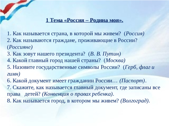 1 Тема «Россия – Родина моя».   1. Как называется страна, в которой мы живем?  ( Россия)  2. Как называются граждане, проживающие в России?  ( Россияне)  3. Как зовут нашего президента?  ( В. В. Путин)  4. Какой главный город нашей страны?  ( Москва)  5. Назовите государственные символы России?  ( Герб, флаг и гимн) 6. Какой документ имеет гражданин России…  (Паспорт) . 7. Скажите, как называется главный документ, где записаны все права детей?  (Конвенция о правах ребенка) . 8. Как называется город, в котором мы живем?  (Волгоград) .