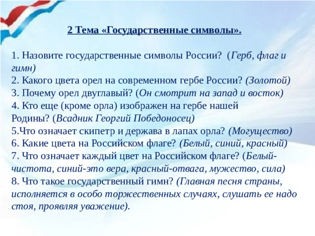 2 Тема «Государственные символы».  1. Назовите государственные символы России?  ( Герб, флаг и гимн) 2. Какого цвета орел на современном гербе России?  (Золотой)  3. Почему орел двуглавый? ( Он смотрит на запад и восток)  4. Кто еще (кроме орла) изображен на гербе нашей Родины? ( Всадник Георгий Победоносец)  5.Что означает скипетр и держава в лапах орла?  (Могущество)  6. Какие цвета на Российском флаге?  (Белый, синий, красный)  7. Что означает каждый цвет на Российском флаге? ( Белый-чистота, синий-это вера, красный-отвага, мужество, сила)  8. Что такое государственный гимн? (Главная песня страны, исполняется в особо торжественных случаях, слушать ее надо стоя, проявляя уважение).