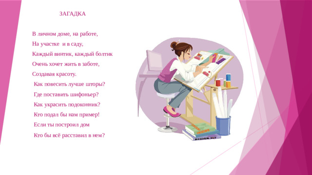 ЗАГАДКА  В личном доме, на работе,  На участке и в саду,  Каждый винтик, каждый болтик  Очень хочет жить в заботе,  Создавая красоту.  Как повесить лучше шторы?  Где поставить шифоньер?  Как украсить подоконник?  Кто подал бы нам пример!  Если ты построил дом  Кто бы всё расставил в нем?