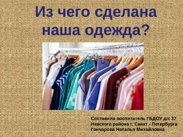 Из чего сделана наша одежда? Составила воспитатель ГБДОУ д/с 37 Невского района г. Санкт - Петербурга Гончарова Наталья Михайловна