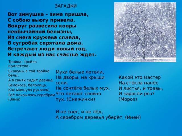 ЗАГАДКИ Вот зимушка – зима пришла,  С собою вьюгу привела.  Вокруг развесила ковры  необычайной белизны,  Из снега кружева сплела,  В сугробах спрятала дома.  Встречают люди новый год,  И каждый из нас счастье ждет. Тройка, тройка прилетела. Скакуны в той тройке белы. А в санях сидит девица, Белокоса, белолица. Как махнула рукавом, Всё покрылось серебром. (Зима) Мухи белые летели, На дворы, на крыши сели. Не сочтёте белых мух, Что летают словно пух. (Снежинки) Какой это мастер На стёкла нанёс И листья, и травы, И заросли роз? (Мороз) И не снег, и не лёд, А серебром деревья уберёт. (Иней)