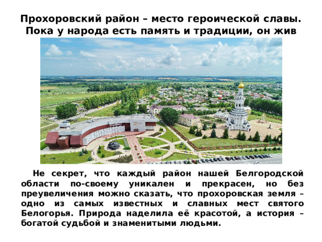 Прохоровский район – место героической славы. Пока у народа есть память и традиции, он жив   Не секрет, что каждый район нашей Белгородской области по-своему уникален и прекрасен, но без преувеличения можно сказать, что прохоровская земля – одно из самых известных и славных мест святого Белогорья. Природа наделила её красотой, а история – богатой судьбой и знаменитыми людьми.