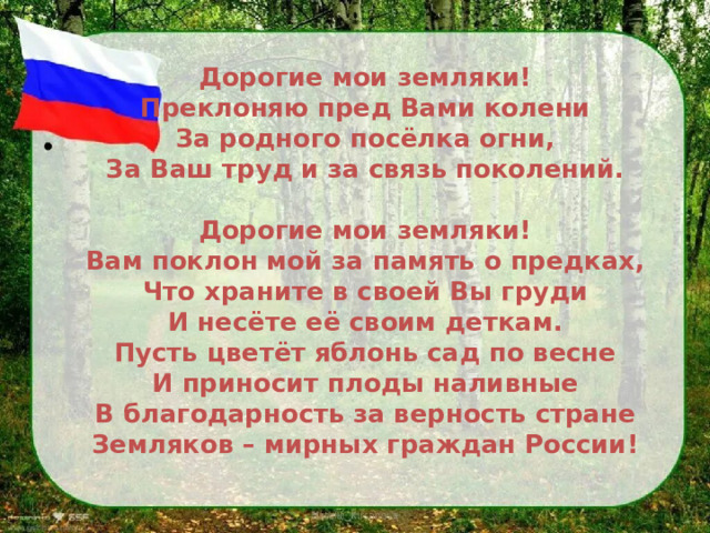 Дорогие мои земляки!  Преклоняю пред Вами колени  За родного посёлка огни,  За Ваш труд и за связь поколений.   Дорогие мои земляки!  Вам поклон мой за память о предках,  Что храните в своей Вы груди  И несёте её своим деткам.  Пусть цветёт яблонь сад по весне  И приносит плоды наливные  В благодарность за верность стране  Земляков – мирных граждан России!