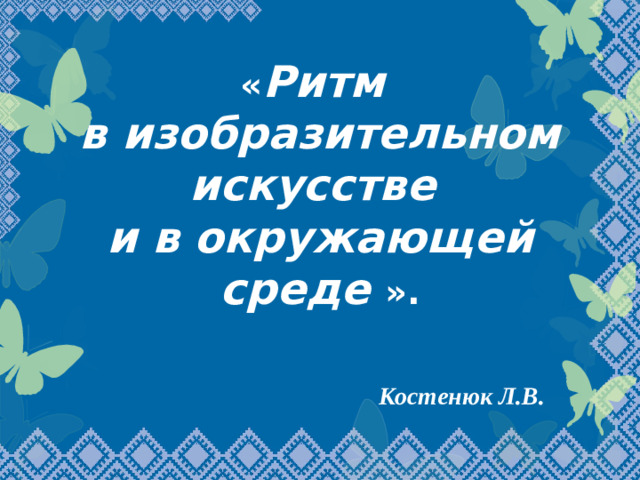 « Ритм  в изобразительном искусстве  и в окружающей среде ». Костенюк Л.В.