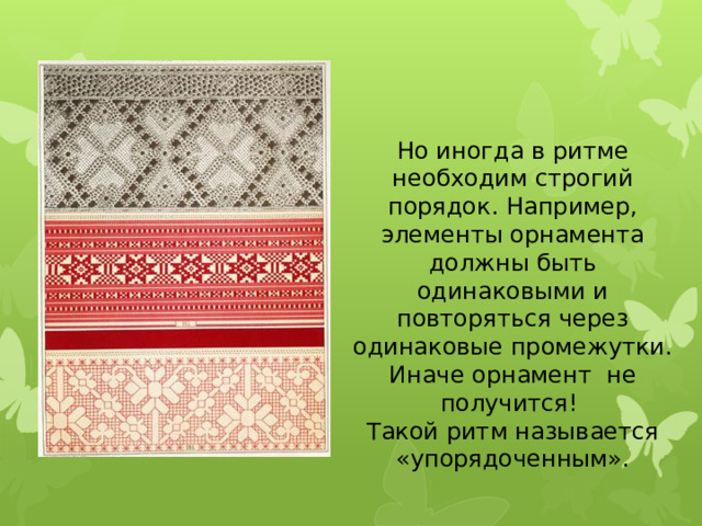 Но иногда в ритме необходим строгий порядок. Например, элементы орнамента должны быть одинаковыми и повторяться через одинаковые промежутки. Иначе орнамент не получится! Такой ритм называется «упорядоченным».