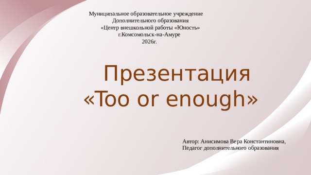 Муниципальное образовательное учреждение  Дополнительного образования  «Центр внешкольной работы «Юность»  г.Комсомольск-на-Амуре  2026г.    Презентация  «Too or enough» Автор: Анисимова Вера Константиновна, Педагог дополнительного образования