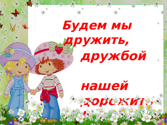 Будем мы дружить, дружбой  нашей дорожить!