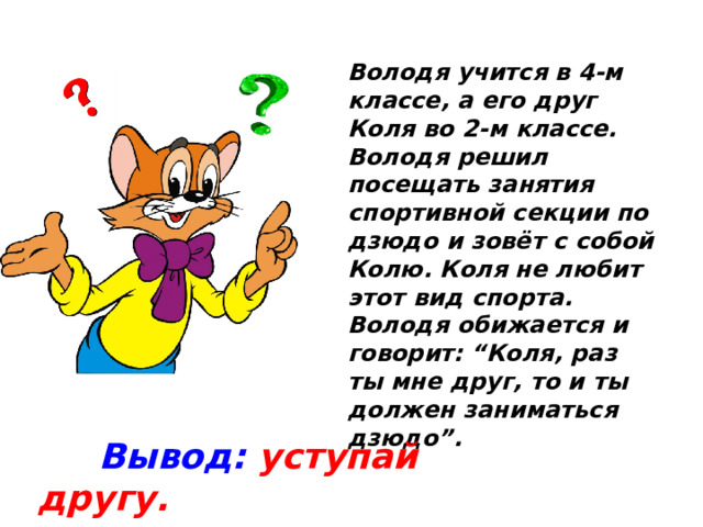 Володя учится в 4-м классе, а его друг Коля во 2-м классе. Володя решил посещать занятия спортивной секции по дзюдо и зовёт с собой Колю. Коля не любит этот вид спорта. Володя обижается и говорит: “Коля, раз ты мне друг, то и ты должен заниматься дзюдо”.  Вывод: уступай другу.