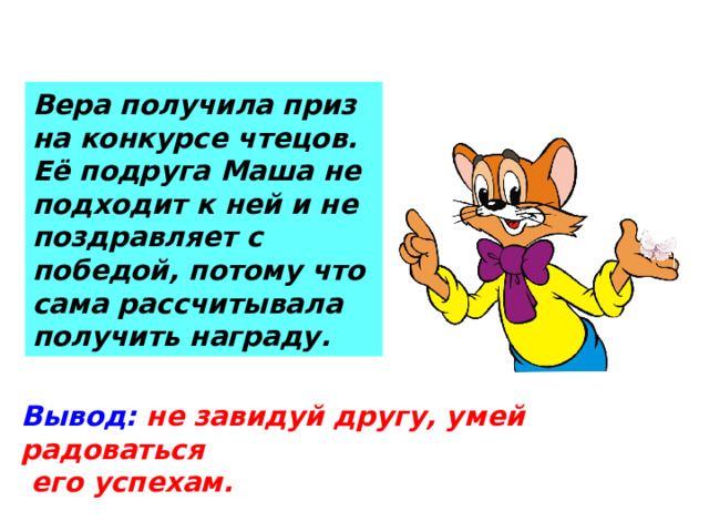Вера получила приз на конкурсе чтецов. Её подруга Маша не подходит к ней и не поздравляет с победой, потому что сама рассчитывала получить награду. Вывод:  не завидуй другу, умей радоваться  его успехам.
