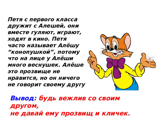 Петя с первого класса дружит с Алешей, они вместе гуляют, играют, ходят в кино. Петя часто называет Алёшу “конопушкой”, потому что на лице у Алёши много веснушек. Алёше это прозвище не нравится, но он ничего не говорит своему другу Вывод:  будь вежлив со своим другом, не давай ему прозвищ и кличек.