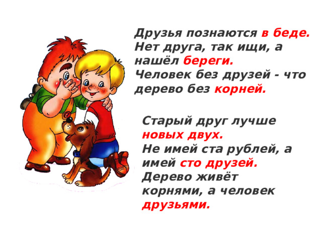 Друзья познаются в беде. Нет друга, так ищи, а нашёл береги. Человек без друзей - что дерево без корней. Старый друг лучше новых двух. Не имей ста рублей, а имей сто друзей. Дерево живёт корнями, а человек друзьями.