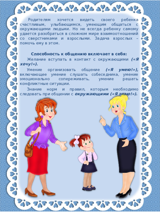 Родителям хочется видеть своего ребенка счастливым, улыбающимся, умеющим общаться с окружающими людьми. Но не всегда ребенку самому удается разобраться в сложном мире взаимоотношений со сверстниками и взрослыми. Задача взрослых – помочь ему в этом.   Способность к общению включает в себя: Желание вступать в контакт с окружающими («Я хочу!»). Умение организовать общение («Я умею!»), включающее умение слушать собеседника, умение эмоционально сопереживать, умение решать конфликтные ситуации. Знание норм и правил, которым необходимо следовать при общении с окружающими («Я знаю!»).