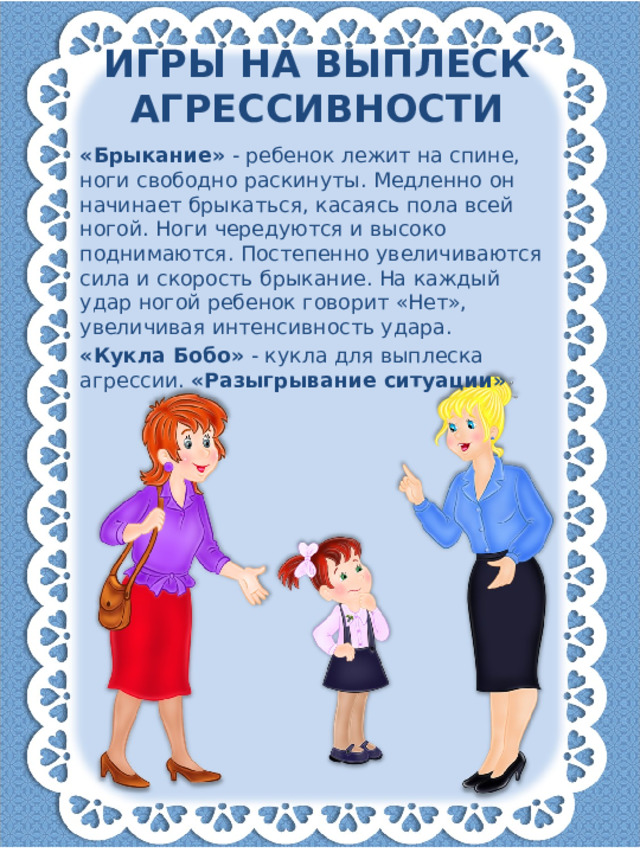 Игры на выплеск агрессивности «Брыкание» - ребенок лежит на спине, ноги свободно раскинуты. Медленно он начинает брыкаться, касаясь пола всей ногой. Ноги чередуются и высоко поднимаются. Постепенно увеличиваются сила и скорость брыкание. На каждый удар ногой ребенок говорит «Нет», увеличивая интенсивность удара. «Кукла Бобо» - кукла для выплеска агрессии. «Разыгрывание ситуации»