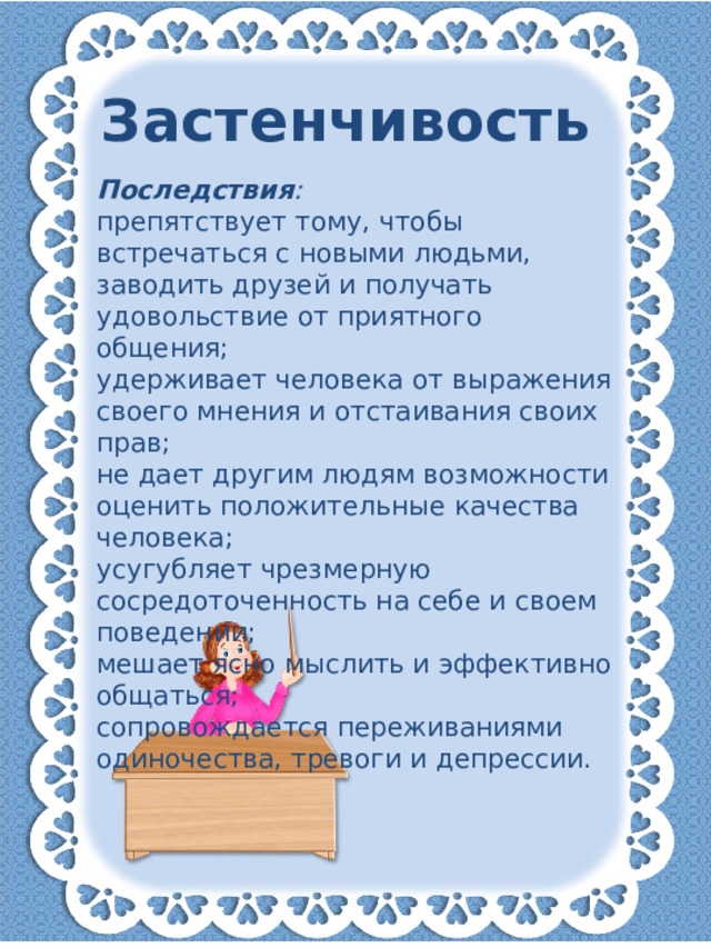 Застенчивость Последствия : препятствует тому, чтобы встречаться с новыми людьми, заводить друзей и получать удовольствие от приятного общения; удерживает человека от выражения своего мнения и отстаивания своих прав; не дает другим людям возможности оценить положительные качества человека; усугубляет чрезмерную сосредоточенность на себе и своем поведении; мешает ясно мыслить и эффективно общаться; сопровождается переживаниями одиночества, тревоги и депрессии.