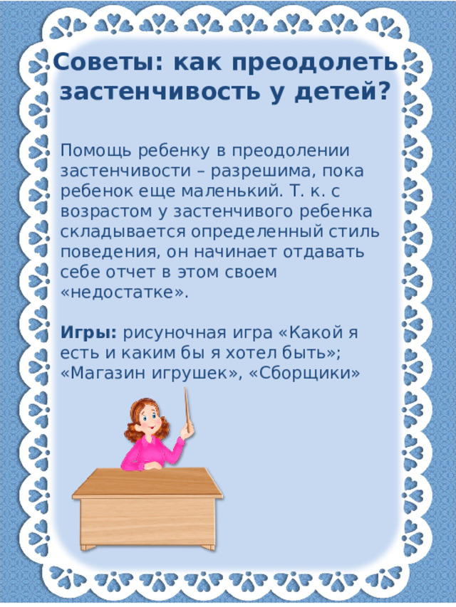 Советы: как преодолеть застенчивость у детей? Помощь ребенку в преодолении застенчивости – разрешима, пока ребенок еще маленький. Т. к. с возрастом у застенчивого ребенка складывается определенный стиль поведения, он начинает отдавать себе отчет в этом своем «недостатке».   Игры: рисуночная игра «Какой я есть и каким бы я хотел быть»; «Магазин игрушек», «Сборщики»