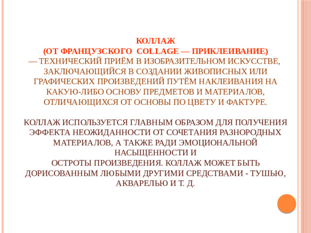 Коллаж   (от французского  collage — приклеивание)    — технический приём в изобразительном искусстве,  заключающийся в создании живописных или графических произведений путём наклеивания на какую-либо основу предметов и материалов, отличающихся от основы по цвету и фактуре.   Коллаж используется главным образом для получения эффекта неожиданности от сочетания разнородных материалов, а также ради эмоциональной насыщенности и  остроты произведения. Коллаж может быть дорисованным любыми другими средствами - тушью, акварелью и т. д.