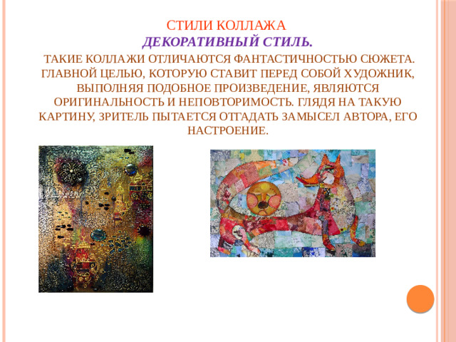 Стили коллажа  Декоративный стиль.    Такие коллажи отличаются фантастичностью сюжета. Главной целью, которую ставит перед собой художник, выполняя подобное произведение, являются оригинальность и неповторимость. Глядя на такую картину, зритель пытается отгадать замысел автора, его настроение.