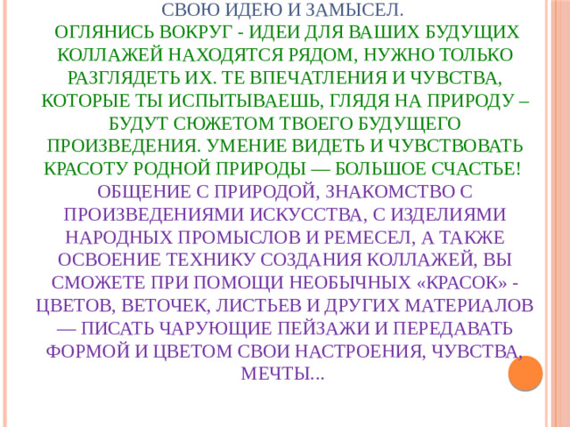Чтобы создавать коллажи не обязательно иметь талант и способности художника. Достаточно иметь желание воплотить в жизнь свою идею и замысел.   Оглянись вокруг - идеи для ваших будущих коллажей находятся рядом, нужно только разглядеть их. Те впечатления и чувства, которые ты испытываешь, глядя на природу – будут сюжетом твоего будущего произведения. Умение видеть и чувствовать красоту родной природы — большое счастье!  Общение с природой, знакомство с произведениями искусства, с изделиями народных промыслов и ремесел, а также освоение технику создания коллажей, вы сможете при помощи необычных «красок» - цветов, веточек, листьев и других материалов — писать чарующие пейзажи и передавать формой и цветом свои настроения, чувства, мечты...