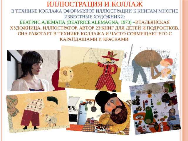Иллюстрация и коллаж  В технике коллажа оформляют иллюстрации к книгам многие известные художники:  БЕАТРИС АЛЕМАНА (ВEATRICE ALEMAGNA, 1973) – итальянская художница, иллюстратор, автор 23 книг для детей и подростков. Она работает в технике коллажа и часто совмещает его с карандашами и красками.