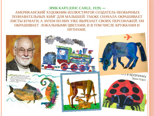 ЭРИК КАРЛ (ERIC CARLE, 1929)  —  американский художник-иллюстратор, создатель необычных познавательных книг для малышей. Также сначала окрашивает листы бумаги, а затем из них уже вырезает своих персонажей. Он окрашивает локальными цветами, и в том числе кружками и пятнами.