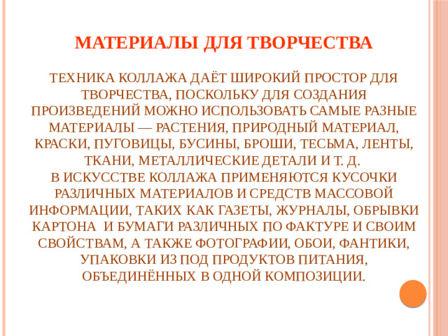 Материалы для творчества   Техника коллажа даёт широкий простор для творчества, поскольку для создания произведений можно использовать самые разные материалы — растения, природный материал, краски, пуговицы, бусины, броши, тесьма, ленты, ткани, металлические детали и т. д.  В искусстве коллажа применяются кусочки различных материалов и средств массовой информации, таких как газеты, журналы, обрывки картона и бумаги различных по фактуре и своим свойствам, а также фотографии, обои, фантики, упаковки из под продуктов питания, объединённых в одной композиции.