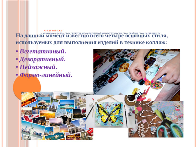 Стили коллажа  В каждом стиле — свои средства художественной выразительности, свои приёмы, свои особенности.   На данный момент известно всего четыре основных стиля, используемых для выполнения изделий в технике коллаж: • Вегетативный .  • Декоративный.    • Пейзажный .  • Формо-линейный.  