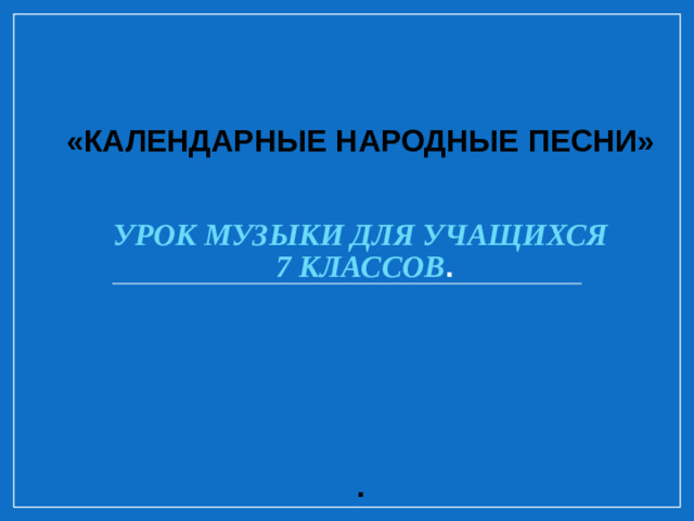 «КАЛЕНДАРНЫЕ НАРОДНЫЕ ПЕСНИ»    УРОК МУЗЫКИ ДЛЯ УЧАЩИХСЯ  7 КЛАССОВ .        .