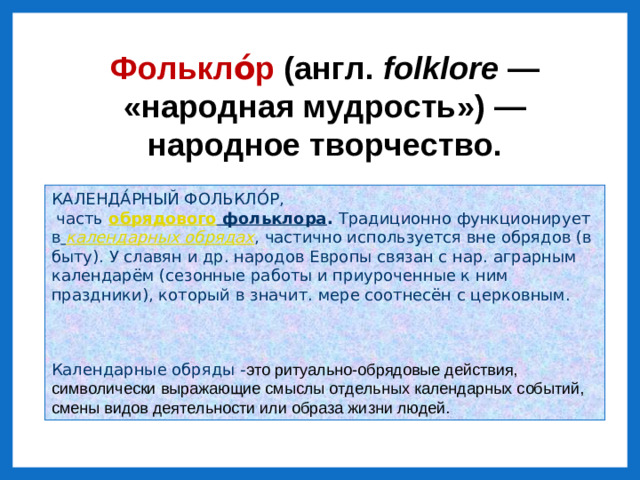 Фолькло́р (англ.  folklore  — «народная мудрость») — народное творчество. КАЛЕНДА́РНЫЙ ФОЛЬКЛО́Р,   часть   обрядового фольклора . Традиционно функционирует в   календарных обрядах , частично используется вне обрядов (в быту). У славян и др. народов Европы связан с нар. аграрным календарём (сезонные работы и приуроченные к ним праздники), который в значит. мере соотнесён с церковным. Календарные обряды - это ритуально-обрядовые действия, символически выражающие смыслы отдельных календарных событий, смены видов деятельности или образа жизни людей.