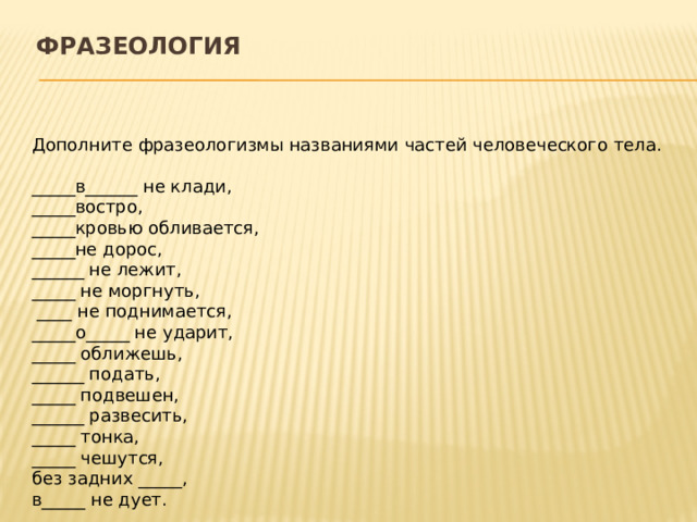 Фразеология   Дополните фразеологизмы названиями частей человеческого тела.  _____в______ не клади, _____востро, _____кровью обливается, _____не дорос, ______ не лежит, _____ не моргнуть,  ____ не поднимается, _____о_____ не ударит, _____ оближешь, ______ подать, _____ подвешен, ______ развесить, _____ тонка, _____ чешутся, без задних _____, в_____ не дует.