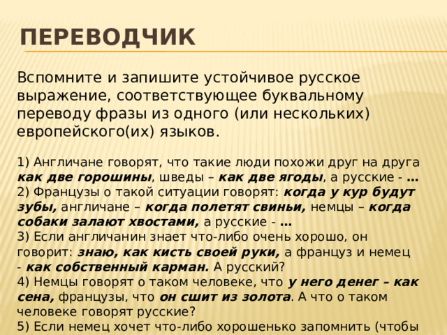 Переводчик Вспомните и запишите устойчивое русское выражение, соответствующее буквальному переводу фразы из одного (или нескольких) европейского(их) языков. 1) Англичане говорят, что такие люди похожи друг на друга как две горошины , шведы – как две ягоды , а русские -  … 2) Французы о такой ситуации говорят: когда у кур будут зубы, англичане – когда полетят свиньи, немцы – когда собаки залают хвостами, а русские - … 3) Если англичанин знает что-либо очень хорошо, он говорит:  знаю, как кисть своей руки,  а француз и немец -  как собственный карман.  А русский? 4) Немцы говорят о таком человеке, что  у него денег – как сена,  французы, что  он сшит из золота . А что о таком человеке говорят русские? 5) Если немец хочет что-либо хорошенько запомнить (чтобы больше не ошибаться), он говорит:  это надо записать себе за ушами,  а француз  – надо вбить себе в голову.  А как говорят русские?