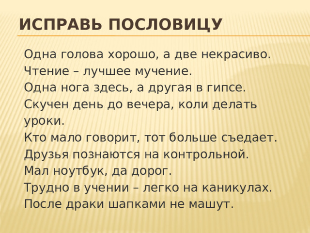Исправь пословицу Одна голова хорошо, а две некрасиво.  Чтение –  лучшее мучение.  Одна нога здесь, а другая в гипсе.  Скучен день до вечера, коли делать уроки.  Кто мало говорит, тот больше съедает.  Друзья познаются на контрольной.  Мал ноутбук, да дорог.  Трудно в учении –  легко на каникулах.  После драки шапками не машут.