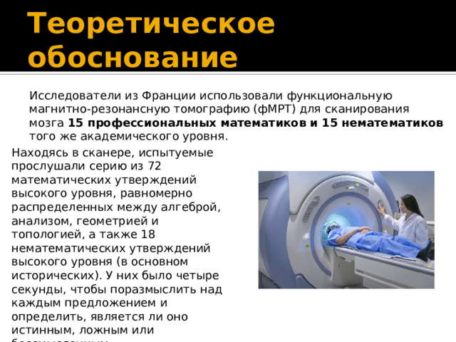 Теоретическое обоснование Исследователи из Франции использовали функциональную магнитно-резонансную томографию (фМРТ) для сканирования мозга 15 профессиональных математиков и 15 нематематиков того же академического уровня. Находясь в сканере, испытуемые прослушали серию из 72 математических утверждений высокого уровня, равномерно распределенных между алгеброй, анализом, геометрией и топологией, а также 18 нематематических утверждений высокого уровня (в основном исторических). У них было четыре секунды, чтобы поразмыслить над каждым предложением и определить, является ли оно истинным, ложным или бессмысленным.