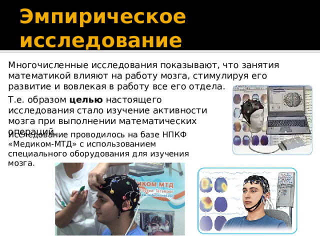 Эмпирическое исследование Многочисленные исследования показывают, что занятия математикой влияют на работу мозга, стимулируя его развитие и вовлекая в работу все его отдела. Т.е. образом целью настоящего исследования стало изучение активности мозга при выполнении математических операций. Исследование проводилось на базе НПКФ «Медиком-МТД» с использованием специального оборудования для изучения мозга.