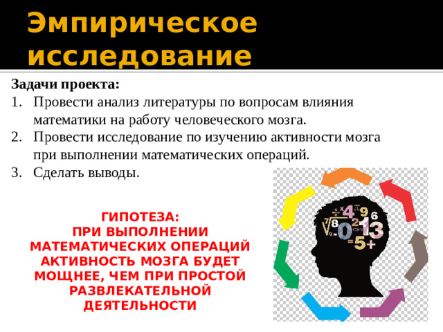 Эмпирическое исследование Задачи проекта: Провести анализ литературы по вопросам влияния математики на работу человеческого мозга. Провести исследование по изучению активности мозга при выполнении математических операций. Сделать выводы.  ГИПОТЕЗА: ПРИ ВЫПОЛНЕНИИ МАТЕМАТИЧЕСКИХ ОПЕРАЦИЙ АКТИВНОСТЬ МОЗГА БУДЕТ МОЩНЕЕ, ЧЕМ ПРИ ПРОСТОЙ РАЗВЛЕКАТЕЛЬНОЙ ДЕЯТЕЛЬНОСТИ