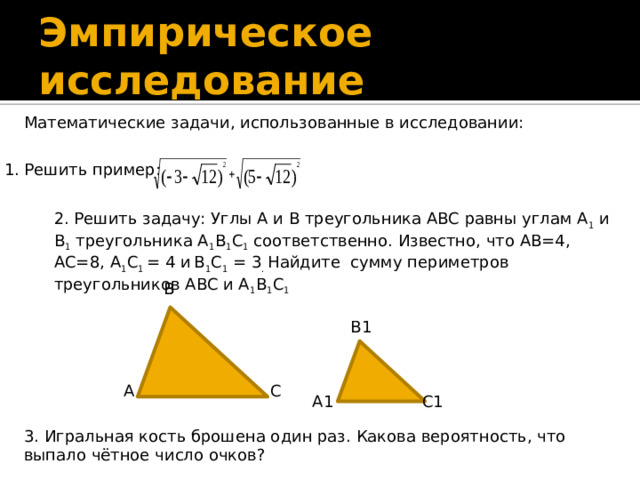 Эмпирическое исследование Математические задачи, использованные в исследовании: 1. Решить пример: 2. Решить задачу: Углы А и B треугольника ABC равны углам А 1 и B 1 треугольника A 1 B 1 C 1 соответственно. Известно, что АВ=4, АС=8, A 1 C 1 = 4 и  B 1 C 1 = 3 . Найдите сумму периметров треугольников ABC и A 1 B 1 C 1  В В1 С А С1 А1 3. Игральная кость брошена один раз. Какова вероятность, что выпало чётное число очков?