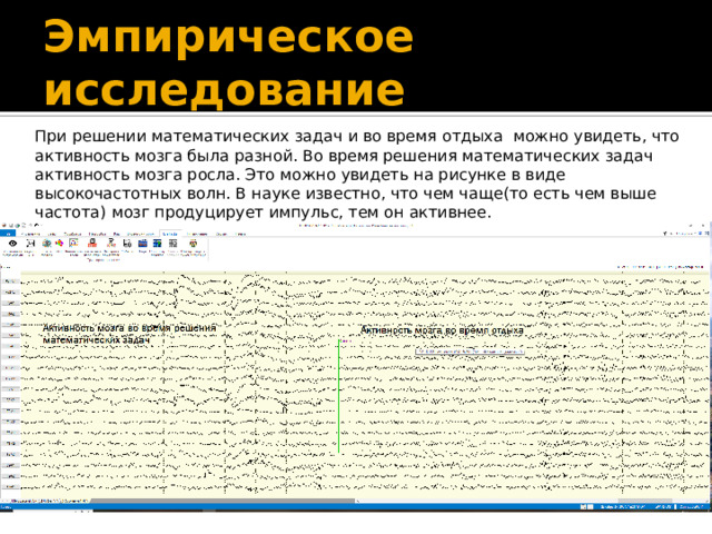 Эмпирическое исследование При решении математических задач и во время отдыха можно увидеть, что активность мозга была разной. Во время решения математических задач активность мозга росла. Это можно увидеть на рисунке в виде высокочастотных волн. В науке известно, что чем чаще(то есть чем выше частота) мозг продуцирует импульс, тем он активнее.