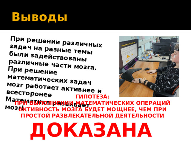 При решении различных задач на разные темы были задействованы различные части мозга. При решение математических задач мозг работает активнее и всесторонее Математика развивает мозг! Выводы  ГИПОТЕЗА: ПРИ ВЫПОЛНЕНИИ МАТЕМАТИЧЕСКИХ ОПЕРАЦИЙ АКТИВНОСТЬ МОЗГА БУДЕТ МОЩНЕЕ, ЧЕМ ПРИ ПРОСТОЙ РАЗВЛЕКАТЕЛЬНОЙ ДЕЯТЕЛЬНОСТИ  ДОКАЗАНА