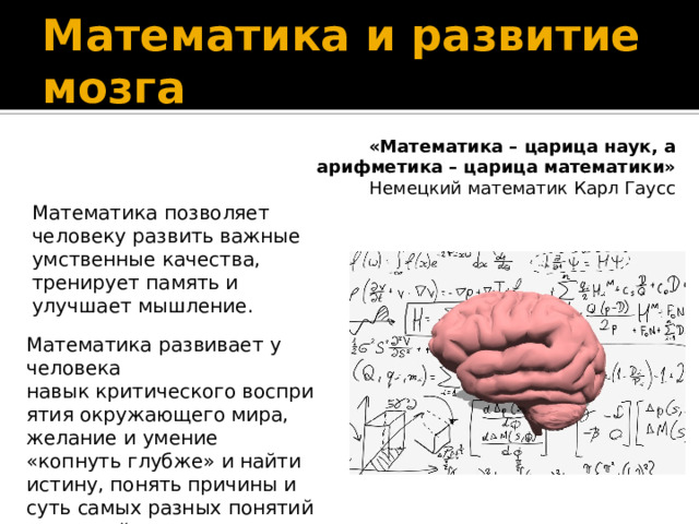 Математика и развитие мозга «Математика – царица наук, а арифметика – царица математики» Немецкий математик Карл Гаусс Математика позволяет человеку развить важные умственные качества, тренирует память и улучшает мышление. Математика развивает у человека навык критического восприятия окружающего мира, желание и умение «копнуть глубже» и найти истину, понять причины и суть самых разных понятий и явлений.