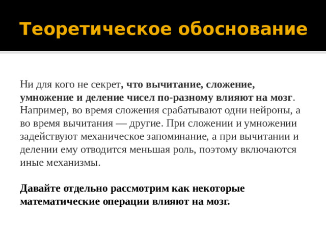 Теоретическое обоснование Ни для кого не секрет , что вычитание, сложение, умножение и деление чисел по-разному влияют на мозг .  Например, во время сложения срабатывают одни нейроны, а во время вычитания — другие. При сложении и умножении задействуют механическое запоминание, а при вычитании и делении ему отводится меньшая роль, поэтому включаются иные механизмы.  Давайте отдельно рассмотрим как некоторые математические операции влияют на мозг.