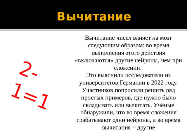 2-1=1 Вычитание Вычитание чисел влияет на мозг следующим образом: во время выполнения этого действия «включаются» другие нейроны, чем при сложении.  Это выяснили исследователи из университетов Германии в 2022 году. Участников попросили решить ряд простых примеров, где нужно было складывать или вычитать. Учёные обнаружили, что во время сложения срабатывают одни нейроны, а во время вычитания – другие