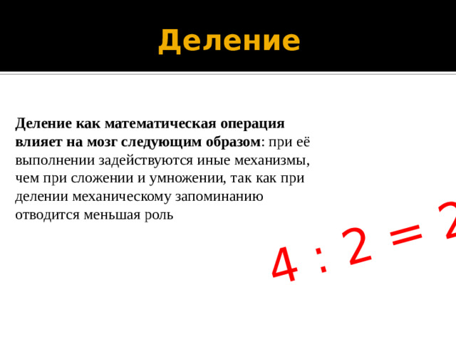 4 : 2 = 2 Деление Деление как математическая операция влияет на мозг следующим образом : при её выполнении задействуются иные механизмы, чем при сложении и умножении, так как при делении механическому запоминанию отводится меньшая роль
