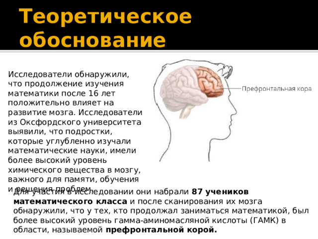 Теоретическое обоснование Исследователи обнаружили, что продолжение изучения математики после 16 лет положительно влияет на развитие мозга. Исследователи из Оксфордского университета выявили, что подростки, которые углубленно изучали математические науки, имели более высокий уровень химического вещества в мозгу, важного для памяти, обучения и решения проблем. Для участия в исследовании они набрали 87 учеников математического класса и после сканирования их мозга обнаружили, что у тех, кто продолжал заниматься математикой, был более высокий уровень гамма-аминомасляной кислоты (ГАМК) в области, называемой префронтальной корой.