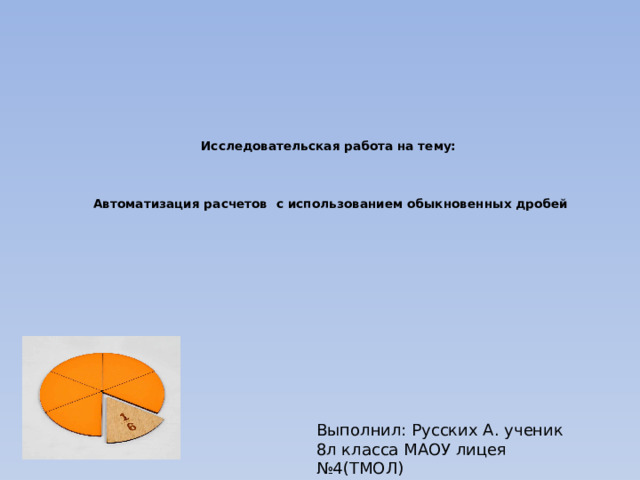 Исследовательская работа на тему:     Автоматизация расчетов с использованием обыкновенных дробей Выполнил: Русских А. ученик 8л класса МАОУ лицея №4(ТМОЛ) Научный руководитель:Кихтенко И.С.