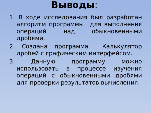 Выводы : 1. В ходе исследования был разработан алгоритм программы для выполнения операций над обыкновенными дробями. 2. Создана программа Калькулятор дробей с графическим интерфейсом. 3. Данную программу можно использовать в процессе изучения операций с обыкновенными дробями для проверки результатов вычисления.